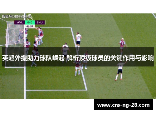 英超外援助力球队崛起 解析顶级球员的关键作用与影响 英超外援助力球队崛起 解析顶级球员的关键作用与影响