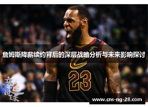 詹姆斯降薪续约背后的深层战略分析与未来影响探讨 詹姆斯降薪续约背后的深层战略分析与未来影响探讨