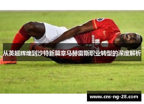 从英超辉煌到沙特新篇章马赫雷斯职业转型的深度解析 从英超辉煌到沙特新篇章马赫雷斯职业转型的深度解析