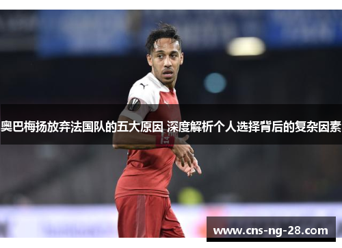 奥巴梅扬放弃法国队的五大原因 深度解析个人选择背后的复杂因素 奥巴梅扬放弃法国队的五大原因 深度解析个人选择背后的复杂因素