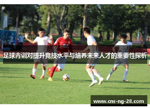 足球青训对提升竞技水平与培养未来人才的重要性探析 足球青训对提升竞技水平与培养未来人才的重要性探析