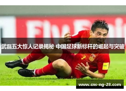 武磊五大惊人记录揭秘 中国足球新标杆的崛起与突破 武磊五大惊人记录揭秘 中国足球新标杆的崛起与突破