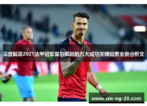 深度解读2021法甲冠军里尔崛起的五大成功关键因素全景分析文 深度解读2021法甲冠军里尔崛起的五大成功关键因素全景分析文