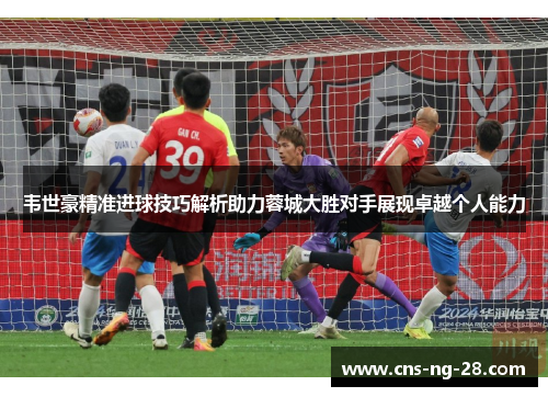 韦世豪精准进球技巧解析助力蓉城大胜对手展现卓越个人能力