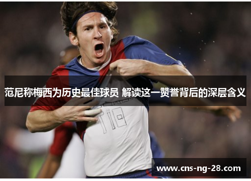 范尼称梅西为历史最佳球员 解读这一赞誉背后的深层含义