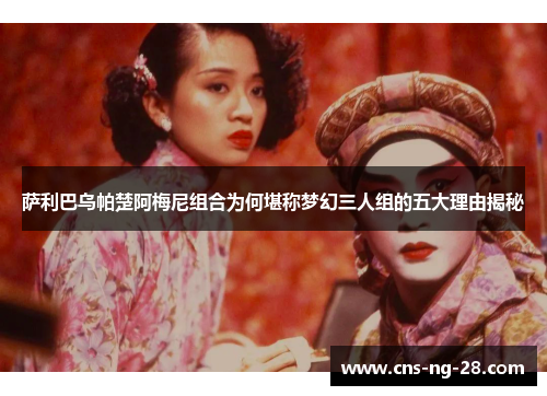 萨利巴乌帕楚阿梅尼组合为何堪称梦幻三人组的五大理由揭秘