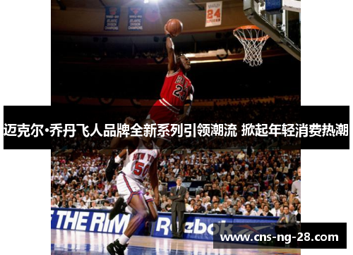 迈克尔·乔丹飞人品牌全新系列引领潮流 掀起年轻消费热潮