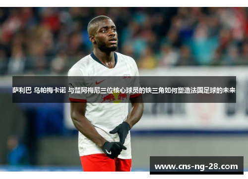 萨利巴 乌帕梅卡诺 与楚阿梅尼三位核心球员的铁三角如何塑造法国足球的未来