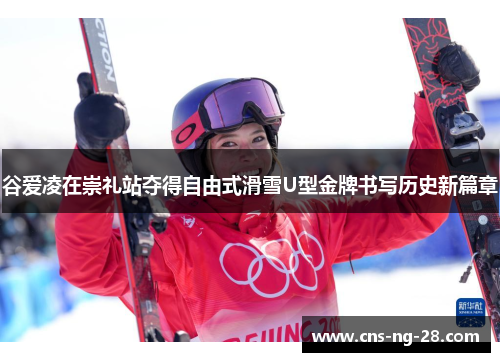 谷爱凌在崇礼站夺得自由式滑雪U型金牌书写历史新篇章