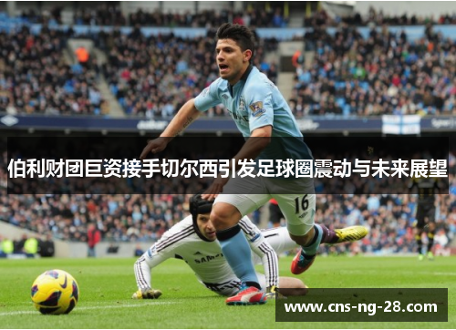 伯利财团巨资接手切尔西引发足球圈震动与未来展望