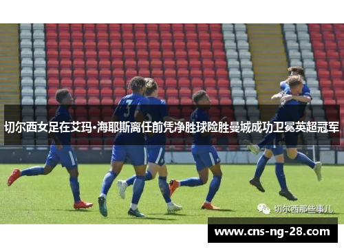 切尔西女足在艾玛·海耶斯离任前凭净胜球险胜曼城成功卫冕英超冠军