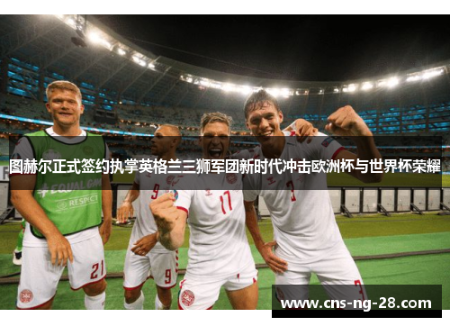 图赫尔正式签约执掌英格兰三狮军团新时代冲击欧洲杯与世界杯荣耀