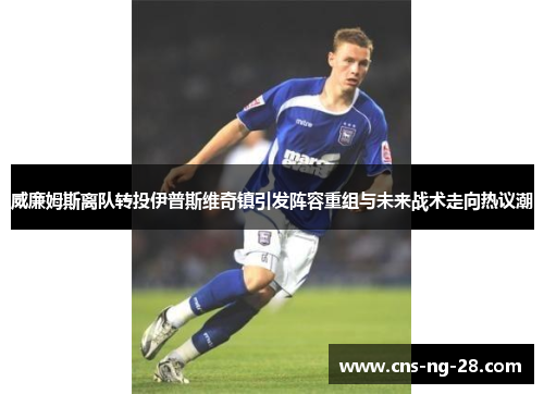 威廉姆斯离队转投伊普斯维奇镇引发阵容重组与未来战术走向热议潮