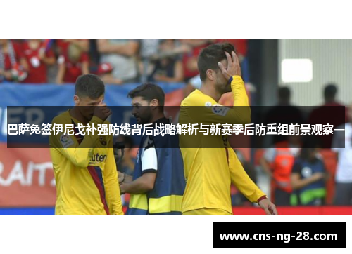 巴萨免签伊尼戈补强防线背后战略解析与新赛季后防重组前景观察一