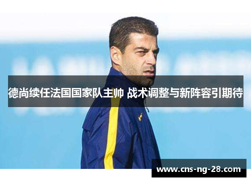 德尚续任法国国家队主帅 战术调整与新阵容引期待
